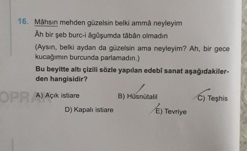 16. Mâhsın mehden güzelsin belki ammâ neyleyim
Ân bir şeb burc-i âgûşumda tâbân olmadın
(Aysın, belki aydan da güzelsin ama neyleyim? Ah, bir gece
kucağımın burcunda parlamadın.)
Bu beyitte altı çizili sözle yapılan edebî sanat aşağıdakiler-
den hangisidir