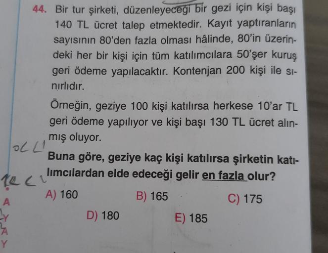 44. Bir tur şirketi, düzenleyeceği bir gezi için kişi başı
140 TL ücret talep etmektedir. Kayıt yaptıranların
sayısının 80'den fazla olması hâlinde, 80'in üzerin-
deki her bir kişi için tüm katılımcılara 50'şer kuruş
geri ödeme yapılacaktır. Kontenjan 200 