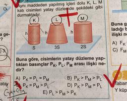 a
Aynı maddeden yapılmış içleri dolu K, L, M
kati cisimleri yatay düzlemde şekildeki gibi
durmaktadır.
K
L
M
+
Buna g
ladığıt
ilişki nd
h
h
h
a ge-
-?
S 35
2S
A) FK
C) FM
)3
Buna göre, cisimlerin yatay düzleme yap-
tıkları basınçlar Pk, P, PM arası ilişki ne-
dir?
Taban
A) PK = P_ = PM B) PK>PM>PL
atay
PK=PM> PL D) PK > PM = PL
GetGy E) PL >PM>PK
Y küp