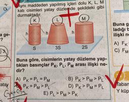 a
Aynı maddeden yapılmış içleri dolu K, L, M
kati cisimleri yatay düzlemde şekildeki gibi
durmaktadır.
K
L
M
+
Buna g
ladığıt
ilişki nd
h
h
h
a ge-
-?
S 35
2S
A) FK
C) FM
)3
Buna göre, cisimlerin yatay düzleme yap-
tıkları basınçlar Pk, P, PM arası ilişki ne-
dir?
Taban
A) PK = P_ = PM B) PK>PM>PL
atay
PK=PM> PL D) PK > PM = PL
GetGy E) PL >PM>PK
Y küp
