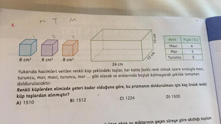 M T M
5.
3
2
10 cm
Renk
Fiyat (TL)
2
Mavi
4
12 cm
Mor
3
Turuncu
5
8 cm3
8 cm3
8 cm3
24 cm
Yukarıda hacimleri verilen renkli küp şeklindeki taşlar, her katta farklı renk olmak üzere sırasıyla mavi,
turuncu, mor, mavi, turuncu, mor ... gibi olacak ve araları
