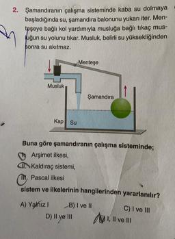 2. Şamandıranın çalışma sisteminde kaba su dolmaya
başladığında su, şamandıra balonunu yukarı iter. Men-
teşeye bağlı kol yardımıyla musluğa bağlı tıkaç mus-
Juğun su yolunu tıkar. Musluk, belirli su yüksekliğinden
sonra su akıtmaz.
Menteşe
Musluk
Şamandıra
Kap Su
Buna göre şamandıranın çalışma sisteminde;
Arşimet ilkesi,
Kaldıraç sistemi,
Or
, Pascal ilkesi
sistem ve ilkelerinin hangilerinden yararlanılır?
A) Yalnız 1 B) I ve 11
D) II ve III
C) I ve III
EN I, II ve III