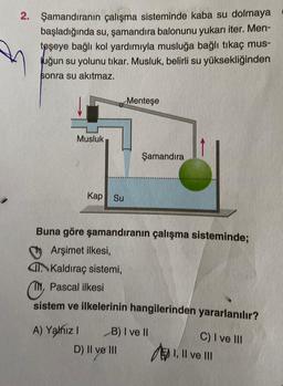 2. Şamandıranın çalışma sisteminde kaba su dolmaya
başladığında su, şamandıra balonunu yukarı iter. Men-
teşeye bağlı kol yardımıyla musluğa bağlı tıkaç mus-
Juğun su yolunu tıkar. Musluk, belirli su yüksekliğinden
sonra su akıtmaz.
Menteşe
Musluk
Şamandıra
Kap Su
Buna göre şamandıranın çalışma sisteminde;
Arşimet ilkesi,
Kaldıraç sistemi,
Or
, Pascal ilkesi
sistem ve ilkelerinin hangilerinden yararlanılır?
A) Yalnız 1 B) I ve 11
D) II ve III
C) I ve III
EN I, II ve III
