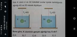 Kati K cismi d ve 2d özkütleli sivilar içinde tartıldığında
ağırlığı 4G ve 2G olarak ölçülüyor.
et ull %55
>
T=4G
T2=2G
d
2d
O
K
K
+90 542 430 45 60
19 Mart 13:46
IIL
=
17:21 DOA
+
Buna göre, K cisminin gerçek ağırlığı kaç G dir?
A) 8
B) 7 C) 6 D) 5 E)3
