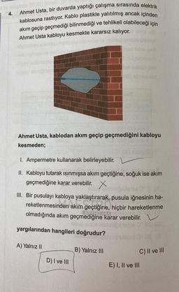 4.
Ahmet Usta, bir duvarda yaptığı çalışma sırasında elektrik
kablosuna rastlıyor. Kablo plastikle yalıtılmış ancak içinden
akım geçip geçmediği bilinmediği ve tehlikeli olabileceği için
Ahmet Usta kabloyu kesmekte kararsız kalıyor.
1965
uudub
el gobson
Ahmet Usta, kablodan akım geçip geçmediğini kabloyu
kesmeden;
1. Ampermetre kullanarak belirleyebilir.
II. Kabloyu tutarak ısınmışsa akım geçtiğine, soğuk ise akım
geçmediğine karar verebilir. X
III. Bir pusulayı kabloya yaklaştırarak, pusula iğnesinin ha-
reketlenmesinden akım geçtiğine, hiçbir hareketlenme
olmadığında akım geçmediğine karar verebilir.
yargılarından hangileri doğrudur?
A) Yalnız II
B) Yalnız III
C) Il ve III
D) I ve III
E) I, II ve III
