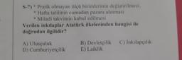 S-7) * Pratik olmayan ölçü birimlerinin değiştirilmesi,
* Hafta tatilinin cumadan pazara alınması
* Miladi takvimin kabul edilmesi
Verilen inkılaplar Atatürk ilkelerinden hangisi ile
doğrudan ilgilidir?
C) İnkılapçılık
A) Ulusçuluk
D) Cumhuriyetçilik
B) Devletçilik
E) Laiklik