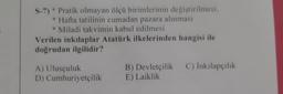 S-7) * Pratik olmayan ölçü birimlerinin değiştirilmesi,
* Hafta tatilinin cumadan pazara alınması
* Miladi takvimin kabul edilmesi
Verilen inkılaplar Atatürk ilkelerinden hangisi ile
doğrudan ilgilidir?
C) İnkılapçılık
A) Ulusçuluk
D) Cumhuriyetçilik
B) Devletçilik
E) Laiklik
