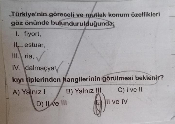 Türkiye'nin göreceli ve mutlak konum özellikleri
göz önünde bulundurulduğunda;
I. fiyort,
IL-estuar,
III. ria,
IV. dalmaçya
kıyı tiplerinden hangilerinin görülmesi beklenir?
A) Yalnız! B) Yalnız II C) I ve 11
D) Il ve III
E lIl ve IV