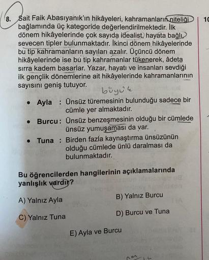 10
8. Sait Faik Abasıyanık'ın hikâyeleri, kahramanların niteliği
bağlamında üç kategoride değerlendirilmektedir. İlk
dönem hikâyelerinde çok sayıda idealist, hayata bağlı
sevecen tipler bulunmaktadır. İkinci dönem hikâyelerinde
bu tip kahramanların sayılar