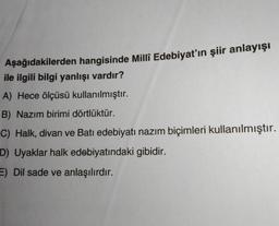 Aşağıdakilerden hangisinde Millî Edebiyat'ın şiir anlayışı
ile ilgili bilgi yanlışı vardır?
A) Hece ölçüsü kullanılmıştır.
B) Nazım birimi dörtlüktür.
C) Halk, divan ve Batı edebiyatı nazım biçimleri kullanılmıştır.
D) Uyaklar halk edebiyatındaki gibidir.
E) Dil sade ve anlaşılırdır.