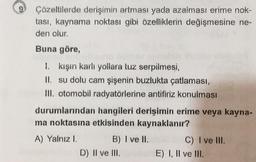 Çözeltilerde derişimin artması yada azalması erime nok-
tası, kaynama noktası gibi özelliklerin değişmesine ne-
den olur.
Buna göre,
1. kişin karlı yollara tuz serpilmesi,
II. su dolu cam şişenin buzlukta çatlaması,
III. otomobil radyatörlerine antifiriz konulması
durumlarından hangileri derişimin erime veya kayna-
ma noktasına etkisinden kaynaklanır?
A) Yalnız 1. B) I ve II. C) I ve III.
D) II ve III. E) I, II ve III.
