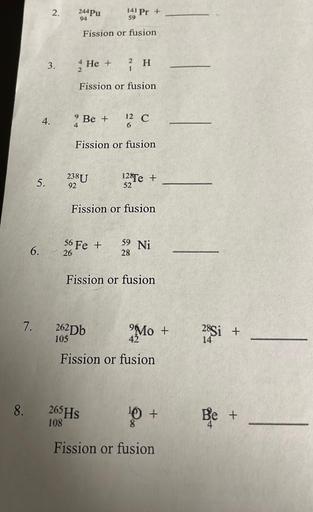 2.
.
244 Pu
141 Pr +
59
94
Fission or fusion
3.
4
He +
H
Fission or fusion
4.
Be +
4
12 C
Fission or fusion
5.
238U
92
125Te +
+
52
Fission or fusion
39 Ni
6.
S6
6 Fe +
26
28
Fission or fusion
7.
262Db
Mo +
28Si +
Fission or fusion
8.
265HS
O +
Be +
108
Fission or fusion