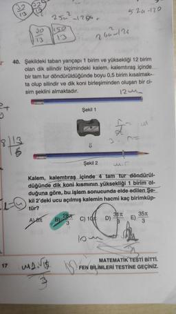 GTS
2
520-120
250 12gat
30
Gu-126
13
2
40. Şekildeki taban yarıçapı 1 birim ve yüksekliği 12 birim
olan dik silindir biçimindeki kalem, kalemtıraş içinde
bir tam tur döndürüldüğünde boyu 0,5 birim kısalmak-
ta olup silindir ve dik koni birleşiminden oluşan bir ci-
sim şeklini almaktadır.
12u.
2x
Şekil 1
4
M
8113
6
Şekil 2
wir
Kalem, kalemtıraş içinde 4 tam tur döndürül-
düğünde dik koni kısmının yüksekliği 1 birim ol-
duğuna göre, bu işlem sonucunda elde edilen Şe-
kil 2’deki ucu açılmış kalemin hacmi kaç birimküp-
tür?
287
311 351
ATT B)
C) 100
D) E)
3
3
10
17
Marit
ng
MATEMATİK TESTİ BİTTİ.
FEN BİLİMLERİ TESTİNE GEÇİNİZ.
