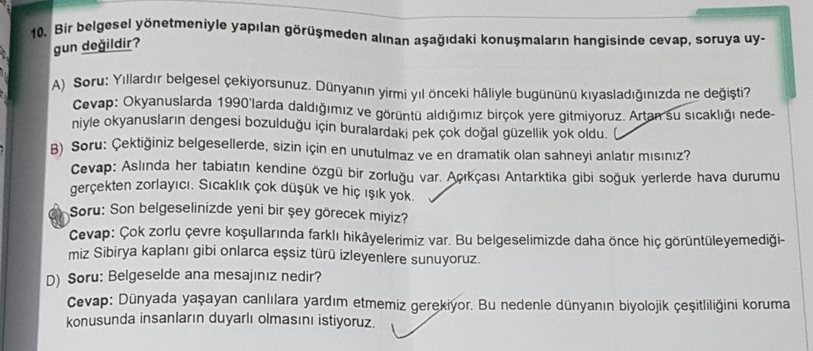 10. Bir belgesel yönetmeniyle yapılan görüşmeden alınan aşağıdaki konuşmaların hangisinde cevap, soruya uy-
gun değildir?
A) Soru: Yıllardır belgesel çekiyorsunuz. Dünyanın yirmi yıl önceki haliyle bugününü kıyasladığınızda ne değişti?
Cevap: Okyanuslarda