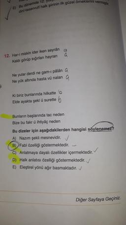 E) Bu dönemde 12.
dinf-tasavvufi halk şiirinin ilk güzel örneklerini vermiştir.
00
12. Har-i miskin ider iken seyrân
Kaldı görüp sığırları hayran
Ne yular derdi ne gam-1 pâlâna
Ne yük altında hasta vű nalan 9
$
ki biriz bunlarında hilkatte 5
Elde ayakta şekl u surette 6
Bunların başlarında tac neden
Bize bu fakr ü ihtiyaç neden
Bu dizeler için aşağıdakilerden hangisi soylenemez?
A) Nazım şekli mesnevidir.
B) Fabl özelliği göstermektedir.
C) Anlatmaya dayalı özellikler içermektedir.
D) Halk anlatısı özelliği göstermektedir.
E) Eleştirel yönü ağır basmaktadır.
Diğer Sayfaya Geçiniz.
