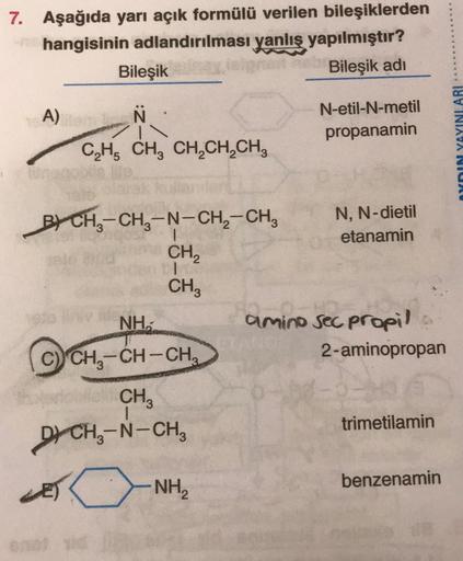 7. Aşağıda yarı açık formülü verilen bileşiklerden
hangisinin adlandırılması yanlış yapılmıştır?
Bileşik
Bileşik adi
A)
Ñ
N-etil-N-metil
propanamin
YnIN YAYINLARI
CH, CH, CH,CH,CH,
B) CH3-CH3-N-CH2-CH,
BY -
CH
N, N-dietil
etanamin
CHE
NH.
amino sec propil