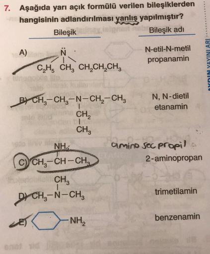 7. Aşağıda yarı açık formülü verilen bileşiklerden
hangisinin adlandırılması yanlış yapılmıştır?
Bileşik
Bileşik adi
A)
Ñ
N-etil-N-metil
propanamin
YnIN YAYINLARI
CH, CH, CH,CH,CH,
B) CH3-CH3-N-CH2-CH,
BY -
CH
N, N-dietil
etanamin
CHE
NH.
amino sec propil 