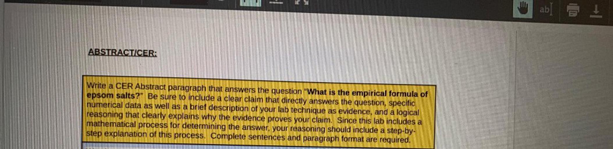 ab
I
ABSTRACTICER:
Write a CER Abstract paragraph that answers the question "What is the empirical formula of
epsom salts?" Be sure to include a clear claim that directly answers the question, specific
numerical data as well as a brief description of your lab technique as evidence, and a logical
reasoning that clearly explains why the evidence proves your claim. Since this lab includes a
mathematical process for determining the answer your reasoning should include a step-by-
step explanation of this process. Complete sentences and paragraph format are required.