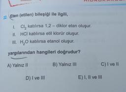 0
22. Eten (etilen) bileşiği ile ilgili,
-
1. Cl, katılırsa 1,2 – diklor etan oluşur.
II. HCI katılırsa etil klorür oluşur.
III. H2O katılırsa etanol oluşur.
yargılarından hangileri doğrudur?
A) Yalnız 11
B) Yalnız III
C) I ve II
D) I ve III
E) I, II ve III
