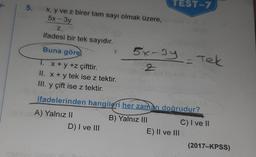 TEST-7
5.
x, y ve z birer tam sayı olmak üzere,
5x - 3y
Z
ifadesi bir tek sayıdır.
5x-3y - Tek
Buna göre)
1 x + y +z çifttir.
II. x + y tek ise z tektir.
III. y çift ise z tektir.
2
ifadelerinden hangileri her zaman doğrudur?
A) Yalnız II
D) I ve III
B) Yalnız III
C) I ve II
E) II ve III
(2017-KPSS)
