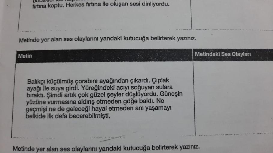 DULUNUI U
firtina koptu. Herkes firtina ile oluşan sesi dinliyordu.
Metinde yer alan ses olaylarını yandaki kutucuğa belirterek yazınız.
Metin
Metindeki Ses Olayları
Balıkçı küçülmüş çorabını ayağından çıkardı. Çıplak
ayağı lle suya girdi. Yüreğindeki acıy