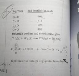 4/ Bağ Türü
Bağ Enerjisi (kJ/mol)
0-H
464
C-H
416
724
C=0
O=0
O
498
Yukarıda verilen bağ enerjilerine göre
CH4(g) + 2O2(g) → CO2(g) + 2H2O(g)
-
H
H-C-H +20=0 - O=C=0 +2
H H
H
tepkimesinin entalpi değişimini hesaplayını
4.46th
156)
