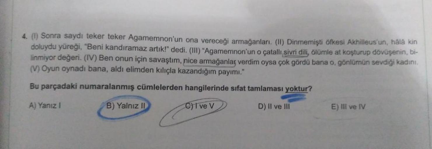 4. (l) Sonra saydı teker teker Agamemnon'un ona vereceği armağanları (II) Dinmemişti öfkesi Akhilleus'un, hála kin
doluydu yüreği, "Beni kandıramaz artık!" dedi. (III) "Agamemnon'un o çatallı sivri dili, ölümle at koşturup dövüşenin, bi-
linmiyor değeri. (