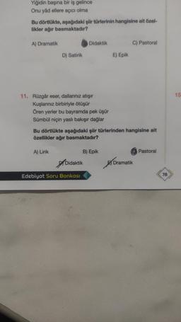 Yiğidin başına bir iş gelince
Onu yâd ellere açıcı olma
Bu dörtlükte, aşağıdaki şiir türlerinin hangisine ait özel-
likler ağır basmaktadır?
A) Dramatik
Didaktik
C) Pastoral
D) Satirik
E) Epik
15
11. Rüzgâr eser, dallarınız atışır
Kuşlarınız birbiriyle ötüşür
Ören yerler bu bayramda pek üşür
Sümbül niçin yaslı bakışır dağlar
Bu dörtlükte aşağıdaki şiir türlerinden hangisine ait
özellikler ağır basmaktadır?
A) Lirik
B) Epik
Pastoral
of
Didaktik
Dramatik
Edebiyat Soru Bankası
78