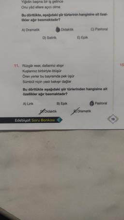 Yiğidin başına bir iş gelince
Onu yâd ellere açıcı olma
Bu dörtlükte, aşağıdaki şiir türlerinin hangisine ait özel-
likler ağır basmaktadır?
A) Dramatik
Didaktik
C) Pastoral
D) Satirik
E) Epik
15
11. Rüzgâr eser, dallarınız atışır
Kuşlarınız birbiriyle ötüşür
Ören yerler bu bayramda pek üşür
Sümbül niçin yaslı bakışır dağlar
Bu dörtlükte aşağıdaki şiir türlerinden hangisine ait
özellikler ağır basmaktadır?
A) Lirik
B) Epik
Pastoral
of
Didaktik
Dramatik
Edebiyat Soru Bankası
78
