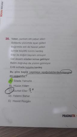 BENİM HOCAM
20. Vatan, yurdum etti yaban elleri
Soldurdu yüzümde açan gülleri
Bağrımda esti de hasret yelleri
içimde büyüttü sızımı kardeş
Eller ile düğün bayram olmuyor
Gel desem siladan kimse gelmiyor
Belim doğrulup da yüzüm gülmüyor
Eritti sofrada tuzumu kardeş
Bu şiire başlık yapmaya aşağıdakilerden hangisi
en uygundur?
A) Silada Yalnızlık
B) Hüzün Yillart
C Gurbet Eller ?
D) Yalanci Bahar
E) Hasret Rüzgâri
PRAGMATIK