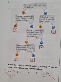 7.
Dalton atom modeline göre atom
içi boş küredir.
D
Thomson'ın ileri sürdüğü
atom modeli üzümlü
keke benzetilmiştir.
Rutherford atom
modeli ile çekirdek
bulunmuştur.
D
N
Bohr atom modeli çok
elektronlu sistemlerde
yayılma spektrumlarını
açıklayamamıştır.
D
Elektron yükü Milikan'ın
yağ damlası deneyi ile
hesaplanmıştır.
3
D
5
4
Yukarıda verilen ifadelere doğru (D) yanlış (Y) olarak
cevap verildiğinde hangi rakama ulaşılır?
A) 5
B) 4
C) 3
D) 2