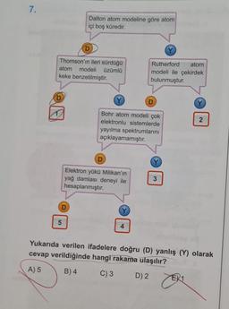 7.
Dalton atom modeline göre atom
içi boş küredir.
D
Thomson'ın ileri sürdüğü
atom modeli üzümlü
keke benzetilmiştir.
Rutherford atom
modeli ile çekirdek
bulunmuştur.
D
N
Bohr atom modeli çok
elektronlu sistemlerde
yayılma spektrumlarını
açıklayamamıştır.
D
Elektron yükü Milikan'ın
yağ damlası deneyi ile
hesaplanmıştır.
3
D
5
4
Yukarıda verilen ifadelere doğru (D) yanlış (Y) olarak
cevap verildiğinde hangi rakama ulaşılır?
A) 5
B) 4
C) 3
D) 2
