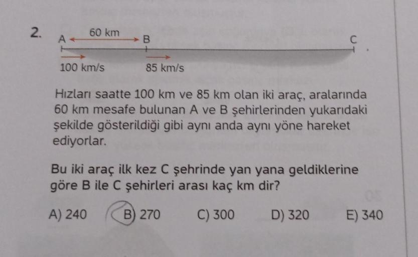 2.
60 km
A
B
C
100 km/s
s
85 km/s
Hızları saatte 100 km ve 85 km olan iki araç, aralarında
60 km mesafe bulunan A ve B şehirlerinden yukarıdaki
şekilde gösterildiği gibi aynı anda aynı yöne hareket
ediyorlar.
Bu iki araç ilk kez C şehrinde yan yana geldikl