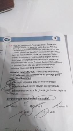 B
12. Tarih, en basit ifadeyle "geçmişin bilimi" olarak tarif
edilmiştir. Ancak bu, eksik bir tariftir. Fransız Annales
Okulu kurucularından Marc Bloch (Mark Bloh), bu tarifi
"Zaman içinde insanların İlmi" şekline sokmuştur. Bloch,
tarihi bir müşahade ilmi olarak kabul etmiştir. Tarihçi,
olaylar bizzat görme imkânına sahip değildir. Yani bir
fizikçi veya kimyager gibi laboratuvarında müşahade
imkânından mahrumdur. Profesör İbrahim Kafesoğlu'nun
da işaret ettiği gibi olayları, görenlerin biraktıkları
belgelere dayanarak takip etmek mümkündür.
Mübahat Kütükoğlu'nun, "Tarih Araştırmalarında
Usul" adlı eserinden alıntılanan bu parçaya göre
tarih bilimi hakkında;
seçmişte yaşanmış olayları incelemektedir.
11. Belgelere dayalı olarak olayları açıklamaktadır.
III. Yaşanan olaylardan yola çıkarak günümüz olaylarını
açıklar.
yargılarından hangilerine ulaşılabilir?
Al Yalnız
B) Yalnız 11
Yalnız III
D) I ve II
E) I ve III
21
Poteni