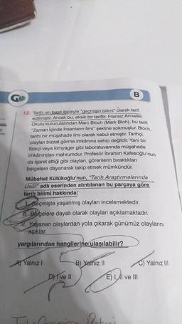 B
12. Tarih, en basit ifadeyle "geçmişin bilimi" olarak tarif
edilmiştir. Ancak bu, eksik bir tariftir. Fransız Annales
Okulu kurucularından Marc Bloch (Mark Bloh), bu tarifi
"Zaman içinde insanların İlmi" şekline sokmuştur. Bloch,
tarihi bir müşahade ilmi olarak kabul etmiştir. Tarihçi,
olaylar bizzat görme imkânına sahip değildir. Yani bir
fizikçi veya kimyager gibi laboratuvarında müşahade
imkânından mahrumdur. Profesör İbrahim Kafesoğlu'nun
da işaret ettiği gibi olayları, görenlerin biraktıkları
belgelere dayanarak takip etmek mümkündür.
Mübahat Kütükoğlu'nun, "Tarih Araştırmalarında
Usul" adlı eserinden alıntılanan bu parçaya göre
tarih bilimi hakkında;
seçmişte yaşanmış olayları incelemektedir.
11. Belgelere dayalı olarak olayları açıklamaktadır.
III. Yaşanan olaylardan yola çıkarak günümüz olaylarını
açıklar.
yargılarından hangilerine ulaşılabilir?
Al Yalnız
B) Yalnız 11
Yalnız III
D) I ve II
E) I ve III
21
Poteni
