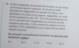 11. (1) İklim değişikliği, dünya tarihinde önceden de görüldüğü
için kimseye şaşırtıcı gelmiyor. (II) Ancak şu anda
gördüğümüz değişiklikler en azından 25 milyon yıldır
görülmedi. (III) Daha önce yaşanan değişiklikler, şu anda
içinde yaşadığımız gibi 100 - 150 yılda gerçekleşmiyordu.
(IV) O zamanki iklim değişiklikleri yüz binlerce senede
meydana geliyordu. (V) Bu nedenle de doğanın ve tüm
canlıların, iklim değişikliğine uyum sağlamak için yeterli
zamanı oluyordu.
Bu parçada numaralanmış cümlelerin hangisinde sıfat
tamlaması yoktur?
AI
B) 11
C) III
D) IV
E) V
