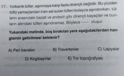 17. Volkanik tüfler, aşınmaya karşı fazla dirençli değildir. Bu yüzden
tüflü yamaçlardan inen sel suları tüfleri kolayca aşındırırken, tüf-
lerin arasındaki bazalt ve andezit gibi dirençli kayaçları ve bun-
ların altındaki tüfleri aşındıramaz. Böylece oluşur.
Yukarıdaki metinde, boş bırakılan yere aşağıdakilerden han-
gisinin getirilmesi beklenir?
A) Peri bacalar
B) Travertenler
C) Lapyalar
D) Kirgibayırlar
E) Tor topoğrafyası