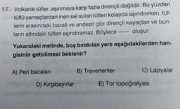 17. Volkanik tüfler, aşınmaya karşı fazla dirençli değildir. Bu yüzden
tüflü yamaçlardan inen sel suları tüfleri kolayca aşındırırken, tüf-
lerin arasındaki bazalt ve andezit gibi dirençli kayaçları ve bun-
ların altındaki tüfleri aşındıramaz. Böylece oluşur.
Yukarıdaki metinde, boş bırakılan yere aşağıdakilerden han-
gisinin getirilmesi beklenir?
A) Peri bacalar
B) Travertenler
C) Lapyalar
D) Kirgibayırlar
E) Tor topoğrafyası
