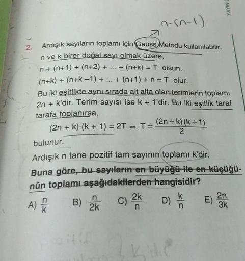 YAYIN
n-(n-1)
=
2.
Ardışık sayıların toplamı için Gauss Metodu kullanılabilir.
n ve k birer doğal sayı olmak üzere,
n+ (n+1) + (n+2) + ... + (n+k) = T olsun.
+
(n+k) + (n+k-1) + ... + (n+1) + n = T olur.
Bu iki eşitlikte aynı sırada alt alta olan terimleri