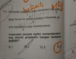 belik
belissili
14. Konaktaki insanların çoğu zamanlarını ev sahi-
1
2
bine hizmet ile minnet borçlarını ödeyerek ge-
bellitisia
belirse
çirip kendilerini mutlu hissediyorlardı.
4
Yukarıdaki parçada verilen numaralandırıl-
mış sözcük gruplarının hangisi tamlama
değildir?
A) 1
BV 2
C) 3
D) 4
3.