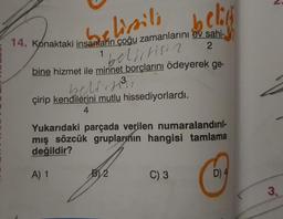 belik
belissili
14. Konaktaki insanların çoğu zamanlarını ev sahi-
1
2
bine hizmet ile minnet borçlarını ödeyerek ge-
bellitisia
belirse
çirip kendilerini mutlu hissediyorlardı.
4
Yukarıdaki parçada verilen numaralandırıl-
mış sözcük gruplarının hangisi tamlama
değildir?
A) 1
BV 2
C) 3
D) 4
3.
