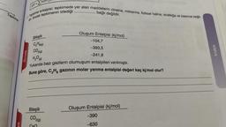 f14
JH2=nAH
Tepkime
Tepkime entalpisi; tepkimede yer alan maddelerin cinsine, miktarina, fiziksel haline, sıcaklığa ve basınca bağlı-
...........
. bağlı değildir.
dir. Ancak tepkimenin izlediği
Bileşik
Oluşum Entalpisi (kj/mol)
-104,7
-393,5
KIMYA
örnek
-241,8
Cs Horg)
CO2(0)
H₂OO
Yukarıda bazı gazların olumuşum entalpileri verilmiştir.
Buna göre, C,H, gazının molar yanma entalpisi değeri kaç kj/mol olur?
Bileşik
Oluşum Entalpisi (kj/mol)
CO20
-390
ek
-630
