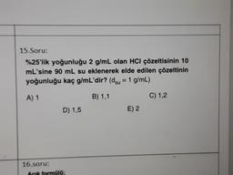 15.Soru:
%25'lik yoğunluğu 2 g/mL olan HCl çözeltisinin 10
mL'sine 90 mL su eklenerek elde edilen çözeltinin
yoğunluğu kaç g/mL'dir? (dsu = 1 g/mL)
=
A) 1
B) 1,1
C) 1,2
D) 1,5
E) 2
16.soru:
Acik formulo;
