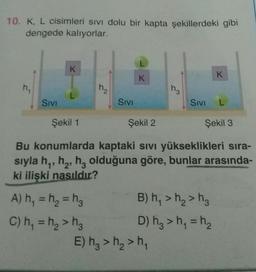 10. K, L cisimleri sivi dolu bir kapta şekillerdeki gibi
dengede kalıyorlar.
L
K
K
K
h.
H₂
Hz
Sivi
Sivi
Sivi
L
Şekil 1
Şekil 2
Şekil 3
Bu konumlarda kaptaki sivi yükseklikleri sıra-
sıyla hy, he, hz olduğuna göre, bunlar arasında-
ki ilişki nasıldır?
=
A) h, = ha = h B) h >h>h.
C) h, = h> hg D) hz > h = h
E) h, > h2>h,
=