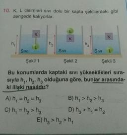 10. K, L cisimleri sivi dolu bir kapta şekillerdeki gibi
dengede kalıyorlar.
L
K
K
K
h.
H₂
Hz
Sivi
Sivi
Sivi
L
Şekil 1
Şekil 2
Şekil 3
Bu konumlarda kaptaki sivi yükseklikleri sıra-
sıyla hy, he, hz olduğuna göre, bunlar arasında-
ki ilişki nasıldır?
=
A) h, = ha = h B) h >h>h.
C) h, = h> hg D) hz > h = h
E) h, > h2>h,
=
