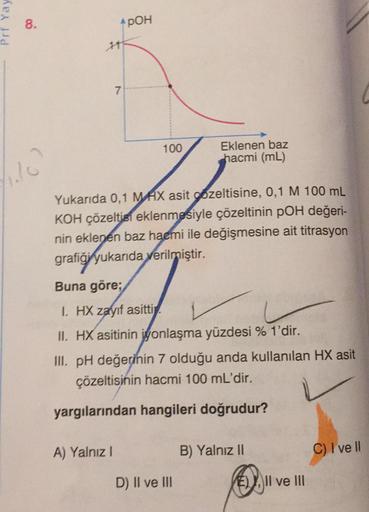 Prt Yay
8.
POH
1
7
100
Eklenen baz
hacmi (mL)
c
Yukarıda 0,1 MAX asit gozeltisine, 0,1 M 100 mL
KOH çözeltisi eklenmesiyle çözeltinin pOH değeri-
nin eklenen baz hacmi ile değişmesine ait titrasyon
grafiği yukarıda
verilmiştir.
Buna göre;
I HX zayıf asitti