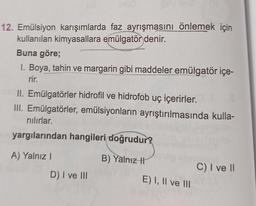 12. Emülsiyon karışımlarda faz ayrışmasını önlemek için
kullanılan kimyasallara emülgatör denir.
Buna göre;
1. Boya, tahin ve margarin gibi maddeler emülgatör içe-
rir.
II. Emülgatörler hidrofil ve hidrofob uç içerirler.
III. Emülgatörler, emülsiyonların ayrıştırılmasında kulla-
nilırlar.
yargılarından hangileri doğrudur?
A) Yalnız
B) Yalnız h
C) I ve 11
D) I ve III
E) I, II ve III