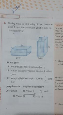 23 Mart
TEST
3. Türdeş metal bir blok yatay düzlem üzerinde
BASINÇ
Şekil 1 deki konumundan Şekil 2 deki ko- Katı ve
numa getiriliyor.
nedeniyle
tikleri ba
Birim ya
a
kuvvete
Cismin A
rak etkiy
veti (F)
4a
a
4a
a
Şekil 1
Şekil 2
> Basi
mind
Buna göre;
I. Potansiyel enerji 3 katına çıkar. 7.
II. Yatay düzleme yapılan basınç 4 katına
çıkar.
III. Yatay düzlemin tepki kuvveti üne
iner.
1
olarak ke
sistemind
1 pascal
lik alana
luk kuvve
yargılarından hangileri doğrudur?
A) Yalnız B) Yalnız II C) I ve II
D) Yalnız III
E) II ve III
> Basi
