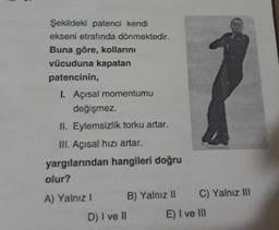 Şekildeki patenci kendi
ekseni etrafında dönmektedir.
Buna göre, kollarını
vücuduna kapatan
patencinin,
I. Açısal momentumu
değişmez.
II. Eylemsizlik torku artar.
III. Açısal hızı artar.
yargılarından hangileri doğru
olur?
A) Yalniz !
B) Yalnız 11
C) Yalnız III
D) I ve II
E) I ve III