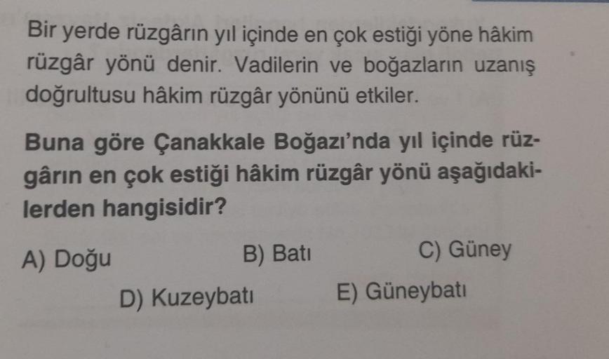 Bir yerde rüzgârın yıl içinde en çok estiği yöne hâkim
rüzgâr yönü denir. Vadilerin ve boğazların uzanış
doğrultusu hâkim rüzgâr yönünü etkiler.
Buna göre Çanakkale Boğazı'nda yıl içinde rüz-
gârin en çok estiği hâkim rüzgâr yönü aşağıdaki-
lerden hangisid